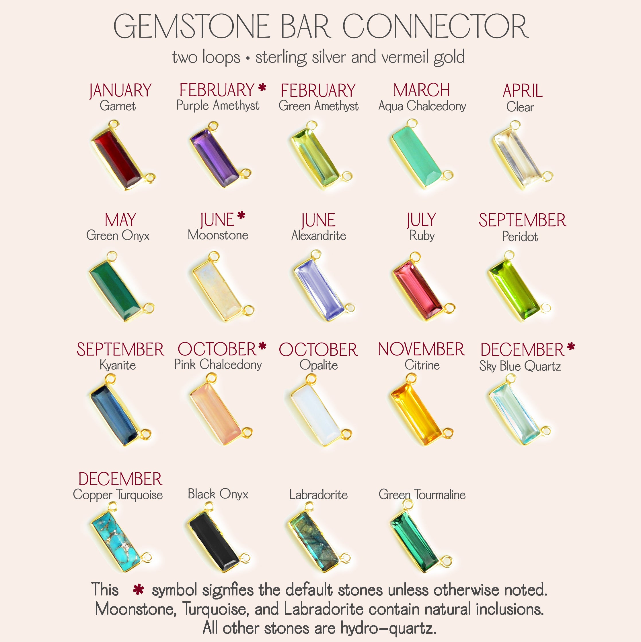 Many birthstones are available. Garnet, Purple Amethyst, Green Amethyst, Aqua Chalcedony, Clear Quartz, Green Onyx, Rainbow Moonstone, Alexandrite, Ruby, Peridot, Kyanite, Pink Chalcedony, Opalite, Citrine, Sky Blue Quartz, Copper Turquoise, Black Onyx, Labradorite, and Green Tourmaline.