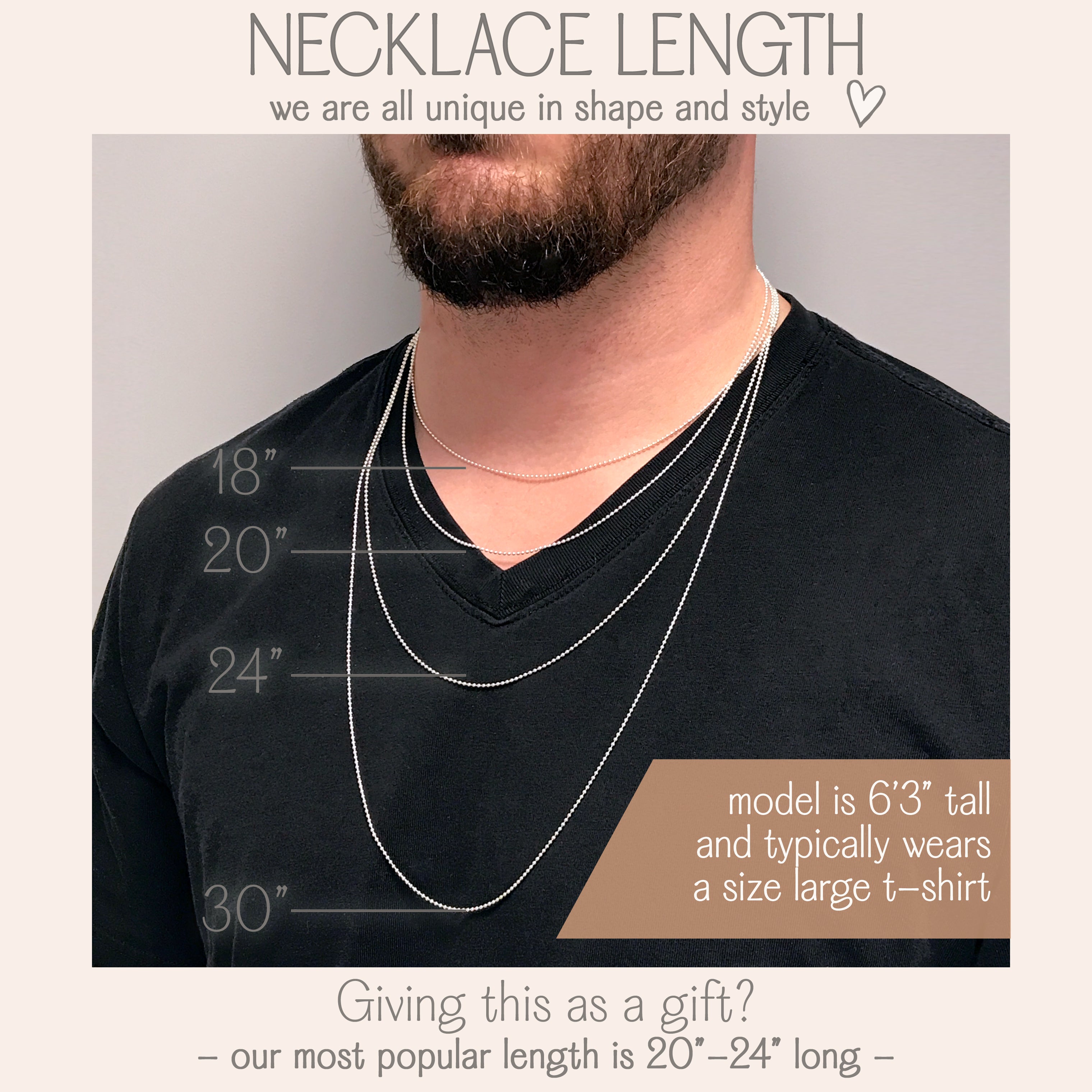 Necklace lengths come in 18, 20, 24 and 30 inches. Our most popular lengths are 20 - 24 inches. 