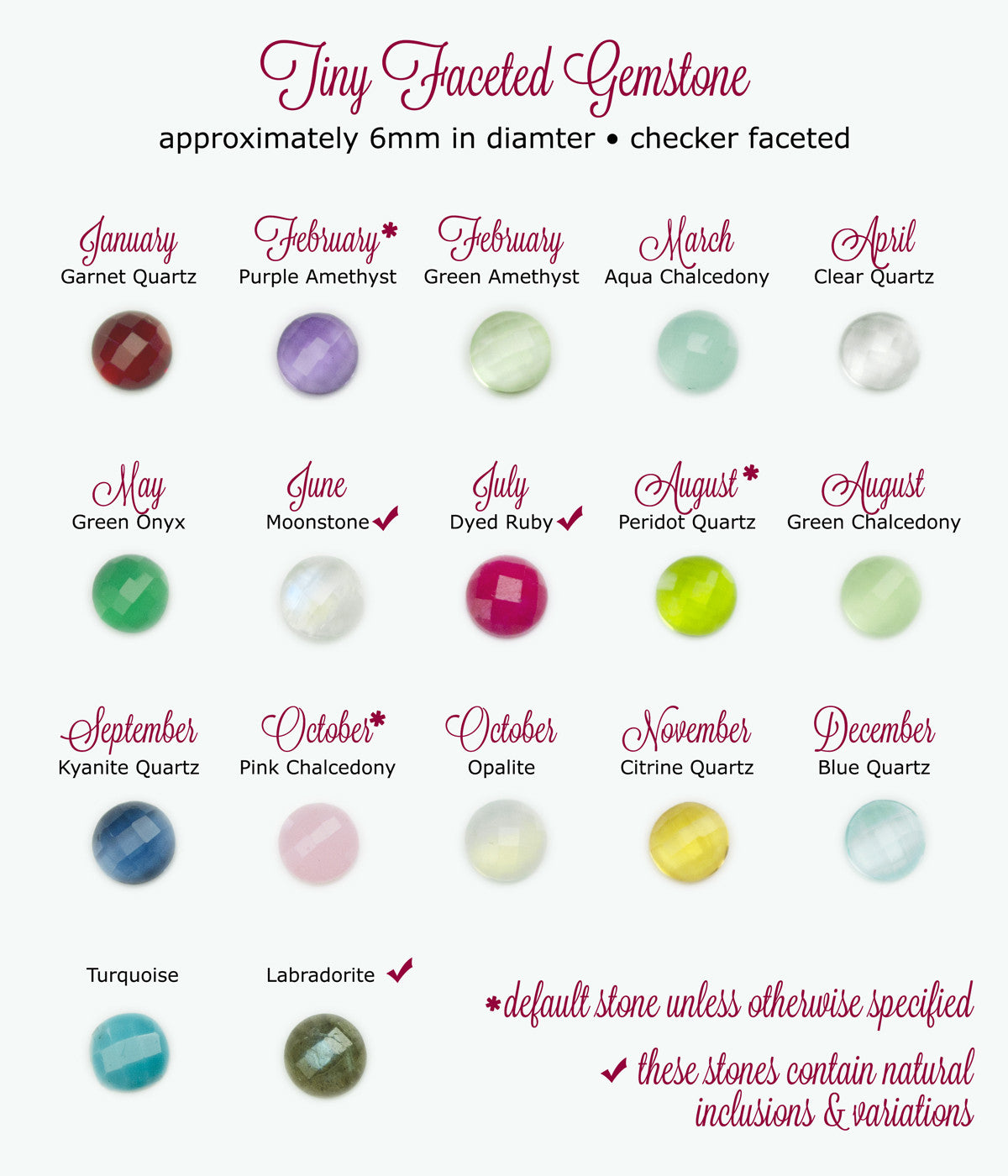 6mm tiny faceted gemstones are available in garnet for january, purple amethyst (default) for february, green amethyst for february, aqua chalcedony for march, clear quartz for april, green onyx for may, moonstone for june, dyed ruby for july, peridot for august (default), green chalcedony for august, kyanite for september, pink chalcedony for october, opalite for october, citrine for november, blue quartz for december, turquoise and labradorite.