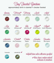 6mm tiny faceted gemstones are available in garnet for january, purple amethyst (default) for february, green amethyst for february, aqua chalcedony for march, clear quartz for april, green onyx for may, moonstone for june, dyed ruby for july, peridot for august (default), green chalcedony for august, kyanite for september, pink chalcedony for october, opalite for october, citrine for november, blue quartz for december, turquoise and labradorite.