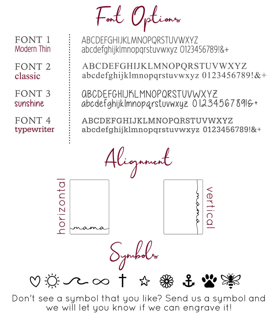 Choose from modern thin, classic, sunshine or typewriter fonts, preferred alignment or select one of our symbols to engrave. Choose from our font styles to engrave a name, initials, date, roman numerals, symbol or short phrase. 