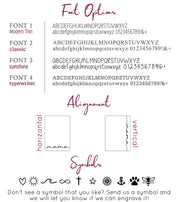 Choose from modern thin, classic, sunshine or typewriter fonts, preferred alignment or select one of our symbols to engrave. Choose from our font styles to engrave a name, initials, date, roman numerals, symbol or short phrase. 