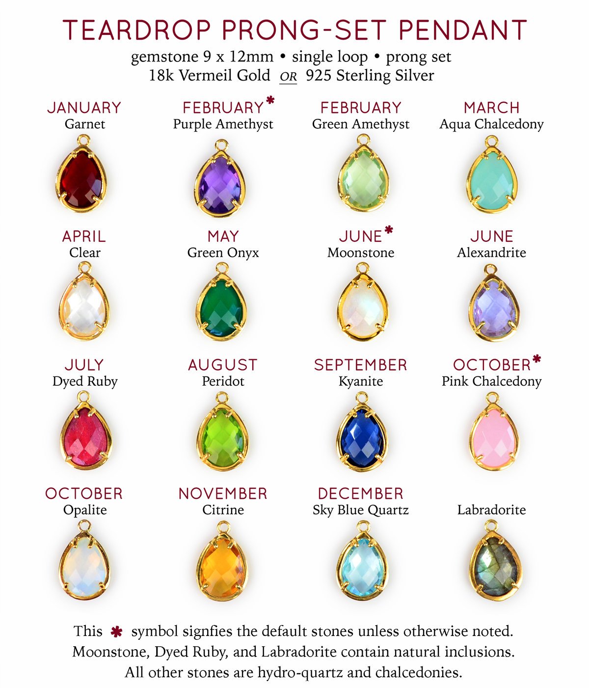 Prong set teardrop pendants available in birthstones for January Garnet, February Purple Amethyst (default) or Green Amethyst, March Aqua Chalcedony, April Clear Quartz, May Green Onyx, June Rainbow Moonstone (default) or Alexandrite, July Ruby, August Peridot, September Kyanite, October Pink Chalcedony (default) or Opalite, November Citrine, December Blue Topaz, or Labradorite in either silver or gold vermeil